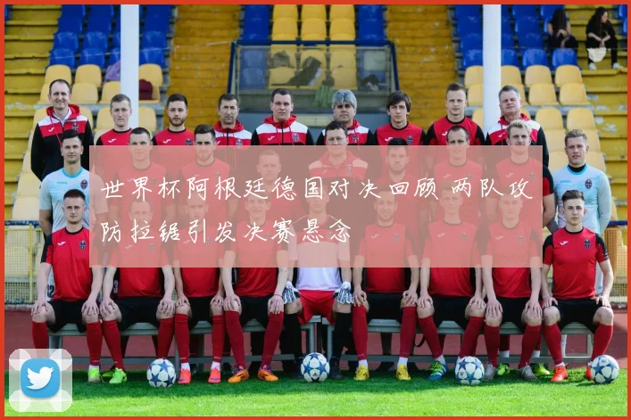 世界杯阿根廷德国对决回顾 两队攻防拉锯引发决赛悬念