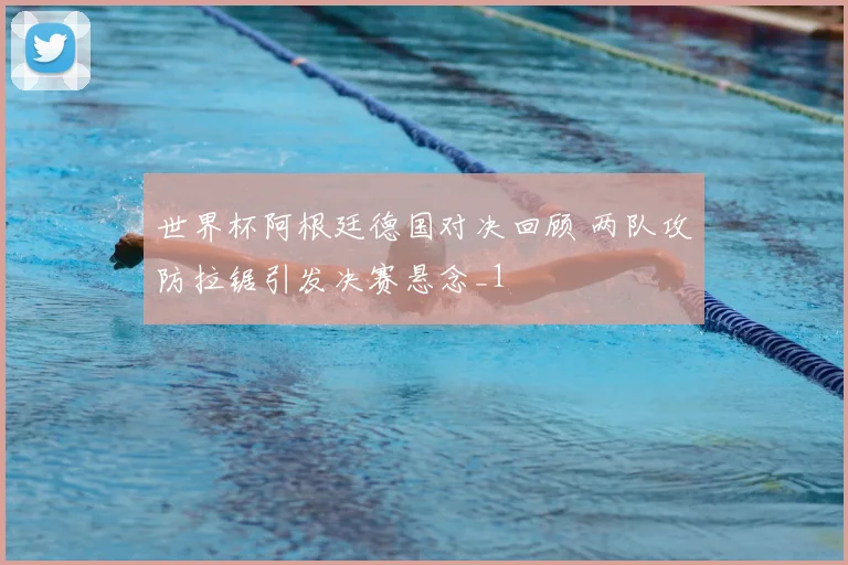 世界杯阿根廷德国对决回顾 两队攻防拉锯引发决赛悬念_1