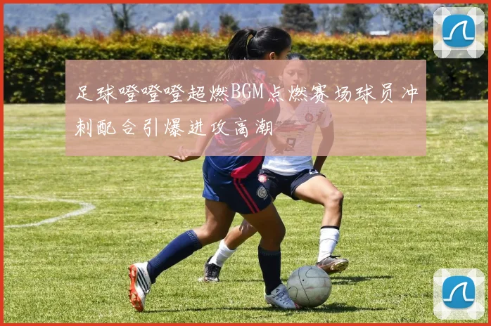 足球噔噔噔超燃BGM点燃赛场球员冲刺配合引爆进攻高潮