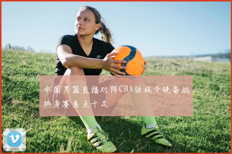中国男篮直播对阵CBA劲旅今晚备战热身赛看点十足