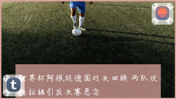 世界杯阿根廷德国对决回顾 两队攻防拉锯引发决赛悬念