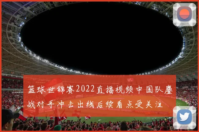 篮球世锦赛2022直播视频中国队鏖战对手冲击出线后续看点受关注