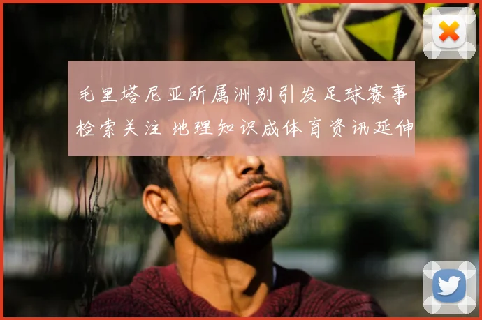 毛里塔尼亚所属洲别引发足球赛事检索关注 地理知识成体育资讯延伸看点