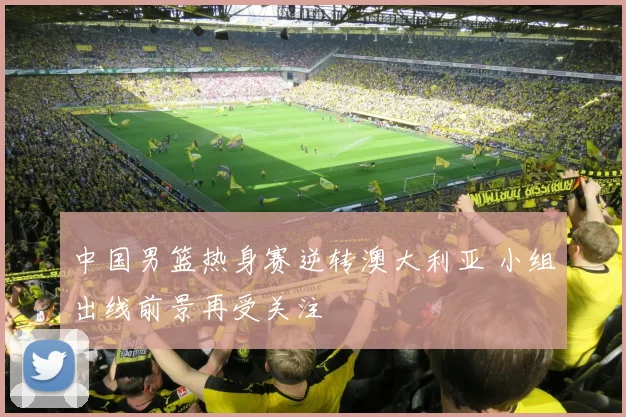 中国男篮热身赛逆转澳大利亚 小组出线前景再受关注