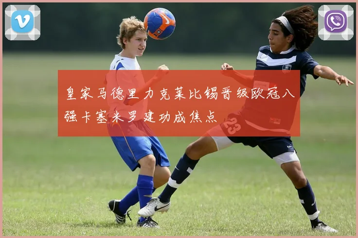 皇家马德里力克莱比锡晋级欧冠八强卡塞米罗建功成焦点