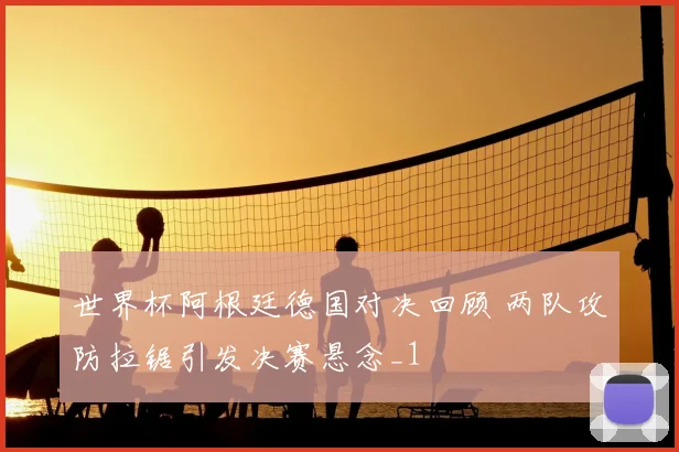 世界杯阿根廷德国对决回顾 两队攻防拉锯引发决赛悬念_1