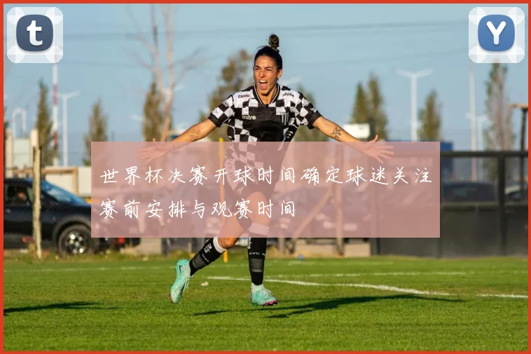 世界杯决赛开球时间确定球迷关注赛前安排与观赛时间