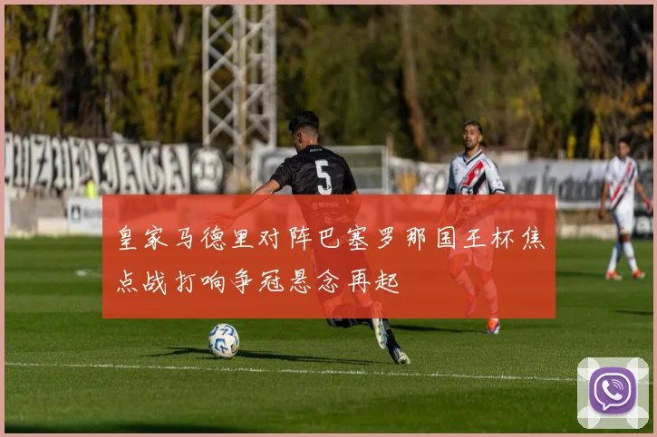 皇家马德里对阵巴塞罗那国王杯焦点战打响争冠悬念再起