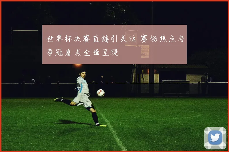 世界杯决赛直播引关注 赛场焦点与争冠看点全面呈现