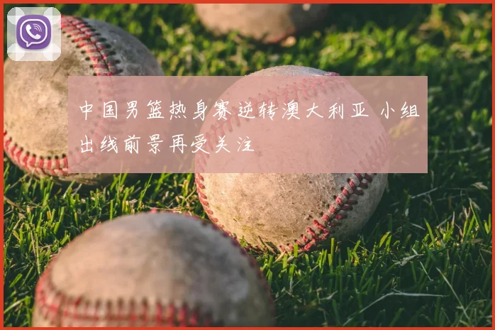 中国男篮热身赛逆转澳大利亚 小组出线前景再受关注