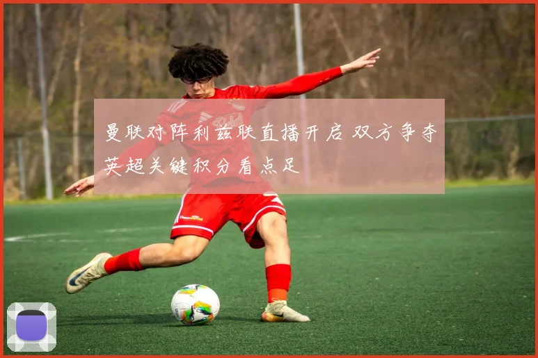 曼联对阵利兹联直播开启 双方争夺英超关键积分看点足