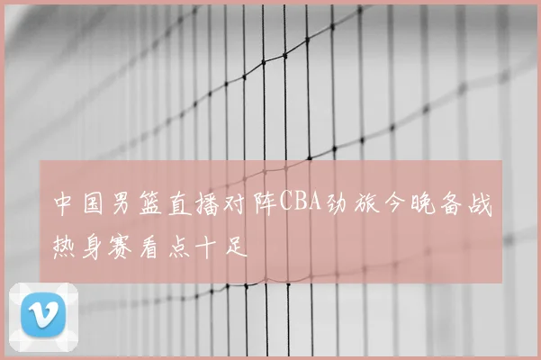 中国男篮直播对阵CBA劲旅今晚备战热身赛看点十足