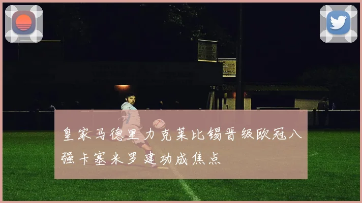 皇家马德里力克莱比锡晋级欧冠八强卡塞米罗建功成焦点
