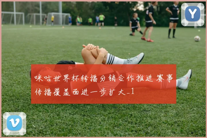 咪咕世界杯转播分销合作推进 赛事传播覆盖面进一步扩大_1