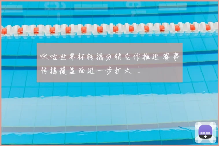 咪咕世界杯转播分销合作推进 赛事传播覆盖面进一步扩大_1