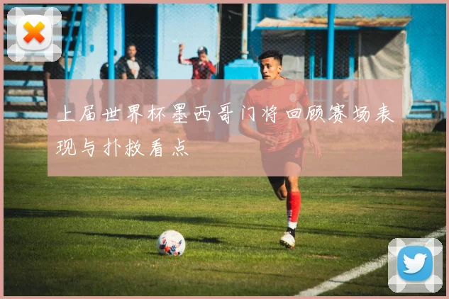 上届世界杯墨西哥门将回顾赛场表现与扑救看点
